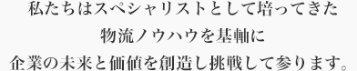 私たちはスペシャリストとして培ってきた物流ノウハウを基軸に企業の未来と価値を創造し挑戦して参ります。